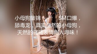 小母狗集锦 ~~ ❤️SM口爆，舔毒龙，真实自然的小母狗，天然的骚骚表情耐人寻味！