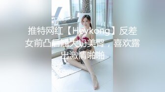 推特网红【Heykong】反差女前凸后翘大奶美臀，喜欢露出激情啪啪