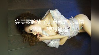 完美露脸椅子上自慰秀，表情很骚，特写逼逼