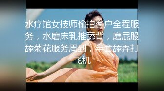 水疗馆女技师偷拍客户全程服务，水磨床乳推舔背，磨屁股舔菊花服务周到，半套舔弄打飞机