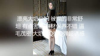 漂亮大奶少妇 被操的非常舒坦 有点害羞 身材保养不错 逼毛茂密 大奶子Q弹Q弹超诱惑