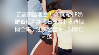 云盘露脸泄密！高颜清纯E奶肥臀反差妹【石高慧】不雅视图全集，还求爸爸肏，对话淫荡