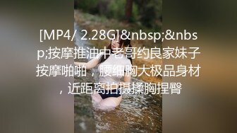 [MP4/ 2.28G]&nbsp;&nbsp;按摩推油中老哥约良家妹子按摩啪啪，腰细胸大极品身材，近距离拍摄揉胸捏臀