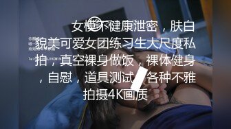 ❤️❤️女模不健康泄密，肤白貌美可爱女团练习生大尺度私拍，真空裸身做饭，裸体健身，自慰，道具测试，各种不雅拍摄4K画质