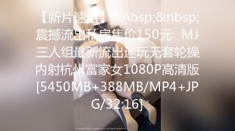 【新片速遞】&nbsp;&nbsp;震撼流出私房售价150元❤MJ三人组最新流出迷玩无套轮操内射杭州富家女1080P高清版[5450MB+388MB/MP4+JPG/32:16]