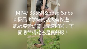 [MP4/ 335M]&nbsp;&nbsp;极品JK学妹的活大有长进，跪舔姿势优美，无套啪啪，下面滑艹得鸡巴是真舒服！