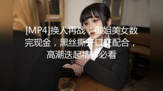 [MP4]换人再战，御姐美女数完现金，黑丝撕开口交配合，高潮迭起精彩必看