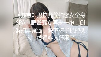 《骚宝》男技师偷拍骚女全身SPA，肥臀骚女再来一炮，侧躺扣弄骚逼，脱下裤子扒掉侧入，搞得客人舒服了