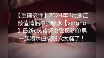 【重磅核弹】2024年2月浙江颜值情侣最强喷水【xingnu】最新cos夜场女警风约单男一起喷水白虎粉穴太骚了！