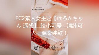 FC2素人女主之【はるかちゃん 遥酱】 较小可爱，清纯可人，温柔纯欲！