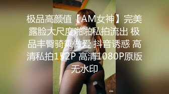 极品高颜值【AM女神】完美露脸大尺度啪啪私拍流出 极品丰臀骑乘做爱 抖音诱惑 高清私拍152P 高清1080P原版无水印