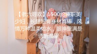 【老六寻欢】1500约兼职美少妇，长腿翘臀身材真棒，风情万种温柔如水，眼神里满是诱惑渴望