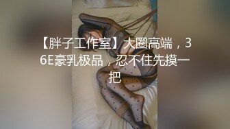 【胖子工作室】大圈高端，36E豪乳极品，忍不住先摸一把