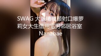 SWAG 大量精夜颜射口爆萝莉女大生借用宅男邻居浴室 Nanabae