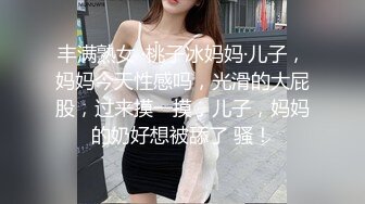 丰满熟女 ·桃子冰妈妈·儿子，妈妈今天性感吗，光滑的大屁股，过来摸一摸，儿子，妈妈的奶好想被舔了 骚！