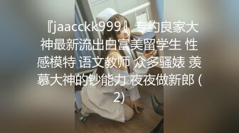 『jaacckk999』专约良家大神最新流出白富美留学生 性感模特 语文教师 众多骚婊 羡慕大神的钞能力 夜夜做新郎 (2)