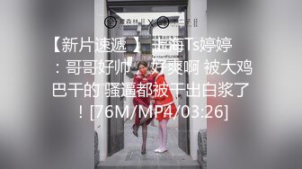 【新片速遞 】 上海Ts婷婷❤️：哥哥好帅， 好爽啊 被大鸡巴干的 骚逼都被干出白浆了！[76M/MP4/03:26]