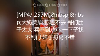 [MP4/ 257M]&nbsp;&nbsp;大奶美眉 你进不去 哥们肚子太大 看不到鸡鸡 一下子找不到门 妹子身材不错