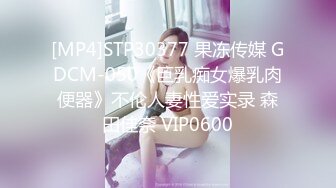 [MP4]STP30377 果冻传媒 GDCM-050《巨乳痴女爆乳肉便器》不伦人妻性爱实录 森田佳奈 VIP0600