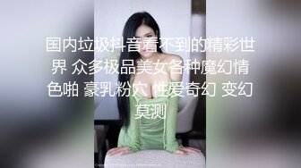 国内垃圾抖音看不到的精彩世界 众多极品美女各种魔幻情色啪 豪乳粉穴 性爱奇幻 变幻莫测