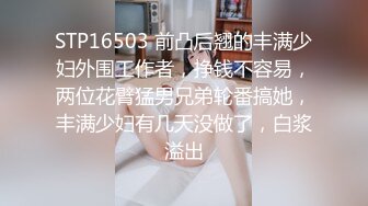 STP16503 前凸后翘的丰满少妇外围工作者，挣钱不容易，两位花臂猛男兄弟轮番搞她，丰满少妇有几天没做了，白浆溢出