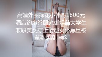 高端外围探花小伟哥1800元酒店约炮??眼镜御姐范大学生兼职美女穿上情趣女仆黑丝被草到胡乱呻吟