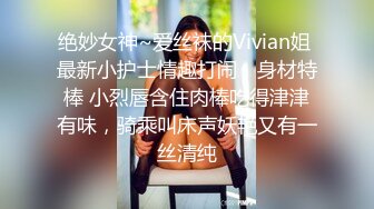 绝妙女神~爱丝袜的Vivian姐 最新小护士情趣打闹，身材特棒 小烈唇含住肉棒吃得津津有味，骑乘叫床声妖艳又有一丝清纯