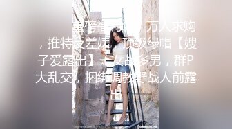 ⚫️⚫️重磅福利④，万人求购，推特反差婊，顶级绿帽【嫂子爱露出】一女战多男，群P大乱交，捆绑调教野战人前露出