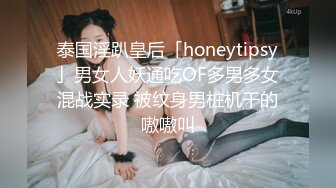 泰国淫趴皇后「honeytipsy」男女人妖通吃OF多男多女混战实录 被纹身男桩机干的嗷嗷叫