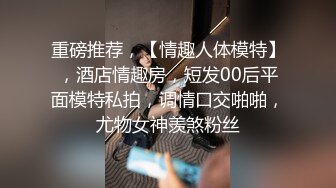 重磅推荐，【情趣人体模特】，酒店情趣房，短发00后平面模特私拍，调情口交啪啪，尤物女神羡煞粉丝