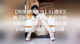 【核弹 爆乳女神】91情深叉喔 兄妹乱伦之妹妹看AV自慰被发现 肉偿封口 巨乳波交美妙酮体 狂肏蜜穴内射淫精