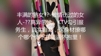 丰满的熟女??-被情伤过的女人-??离异带娃，KTV勾引服务生，真实自然，这身材撩哪个哪个倒下在骚逼怀抱里！