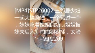 [MP4]STP26002 三邻居少妇一起大搞赚钱，一个骚过一个，妹妹吃着姐姐的奶，姐姐被妹夫后入，啪啪狠狠插，太骚了！ VIP2209