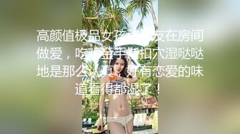 高颜值极品女孩和男友在房间做爱，吃鸡金手指扣穴湿哒哒地是那么认真，好有恋爱的味道看得都湿了！