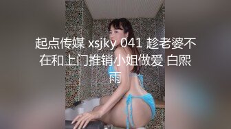 起点传媒 xsjky 041 趁老婆不在和上门推销小姐做爱 白熙雨