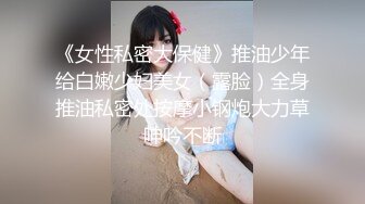 《女性私密大保健》推油少年给白嫩少妇美女（露脸）全身推油私密处按摩小钢炮大力草呻吟不断