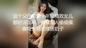 这个父亲和两个年轻精致女儿都好淫荡啊，背着家人偷偷摸摸吸允鸡巴揉搓奶子