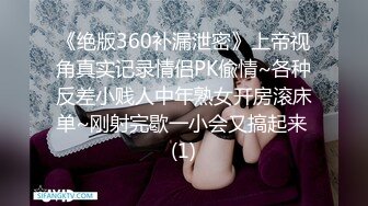 《绝版360补漏泄密》上帝视角真实记录情侣PK偸情~各种反差小贱人中年熟女开房滚床单~刚射完歇一小会又搞起来 (1)