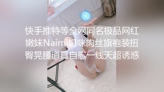 快手推特等全网同名极品网红嫩妹Naimi奶咪肉丝旗袍装扭臀晃腰道具自慰一线天超诱惑