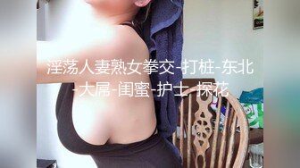 淫荡人妻熟女拳交-打桩-东北-大屌-闺蜜-护士-探花