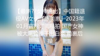 【最新??女神流出】中国籍退役AV女优『陈美惠』2023年01月官网订阅私拍 国产女神被大屌轮番干出白浆 前裹后操