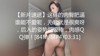 【新片速遞】这样的肉臀肥逼谁能不爱呢，无套就是很爽呀，后入的姿势超级棒，肉感QQ弹！[84M/MP4/03:31]