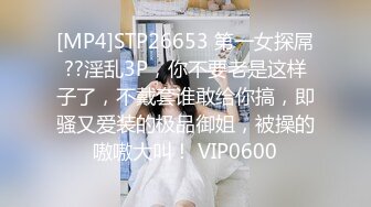 [MP4]STP26653 第一女探屌??淫乱3P，你不要老是这样子了，不戴套谁敢给你搞，即骚又爱装的极品御姐，被操的嗷嗷大叫！ VIP0600