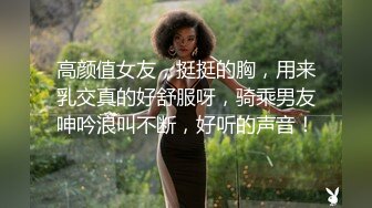 高颜值女友，挺挺的胸，用来乳交真的好舒服呀，骑乘男友呻吟浪叫不断，好听的声音！