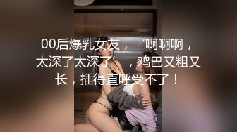 00后爆乳女友，‘啊啊啊，太深了太深了’，鸡巴又粗又长，插得直呼受不了！