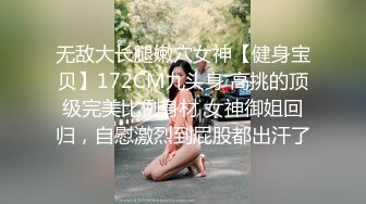 无敌大长腿嫩穴女神【健身宝贝】172CM九头身 高挑的顶级完美比例身材 女神御姐回归，自慰激烈到屁股都出汗了