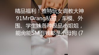 精品福利！推特玩女调教大神91MrOrang私拍，车模、外围、学生妹各种极品小姐姐，能肏能SM有钱都是小母狗 (7)