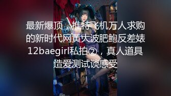 最新爆顶，推特飞机万人求购的新时代网黄大波肥鲍反差婊12baegirl私拍②，真人道具造爱测试谈感受