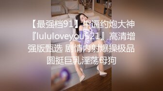 【最强档91】牛逼约炮大神『lululoveyou521』高清增强版甄选 剧情内射爆操极品圆挺巨乳淫荡母狗