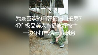 我最喜欢的日韩情侣自拍第74弹 极品美人直播演绎被艹，一边还打电话十分刺激